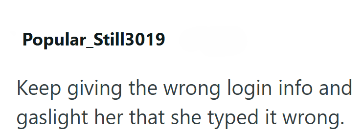 Popular Still3019 Keep giving the wrong login info and gaslight her that she typed it wrong.