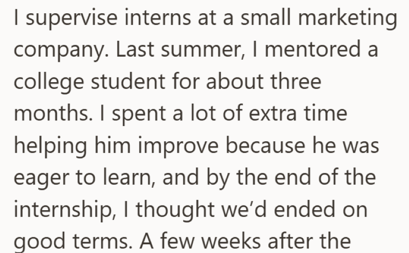 I supervise interns at a small marketing company. Last summer, I mentored a college student for about three months. I spent a lot of extra time helping him improve because he was eager to learn, and by the end of the internship, I thought we'd ended on good terms. A few weeks after the