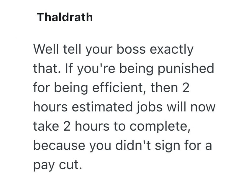 Thaldrath Well tell your boss exactly that. If you're being punished for being efficient, then 2 hours estimated jobs will now take 2 hours to complete, because you didn't sign for a pay cut.