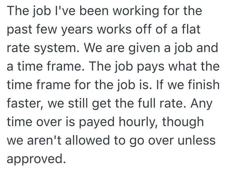 The job I've been working for the past few years works off of a flat rate system. We are given a job and a time frame. The job pays what the time frame for the job is. If we finish faster, we still get the full rate. Any time over is payed hourly, though we aren't allowed to go over unless approved.