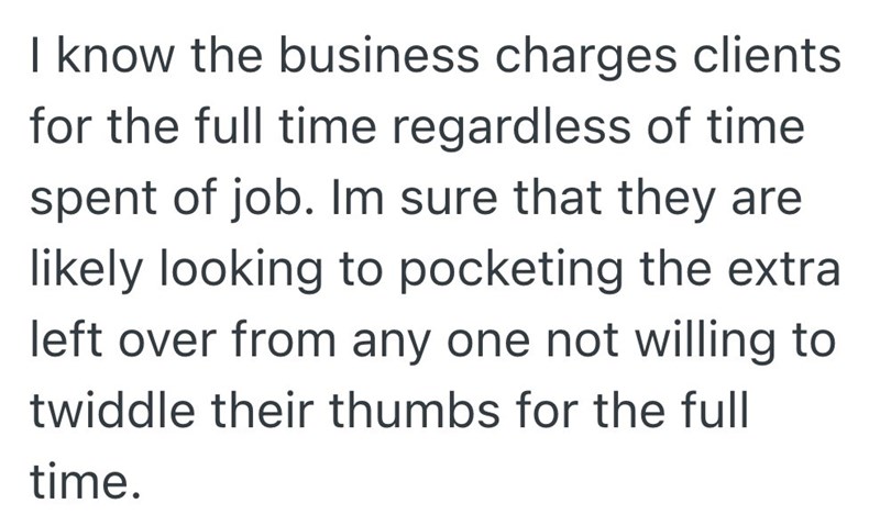I know the business charges clients for the full time regardless of time spent of job. Im sure that they are likely looking to pocketing the extra left over from any one not willing to twiddle their thumbs for the full time.