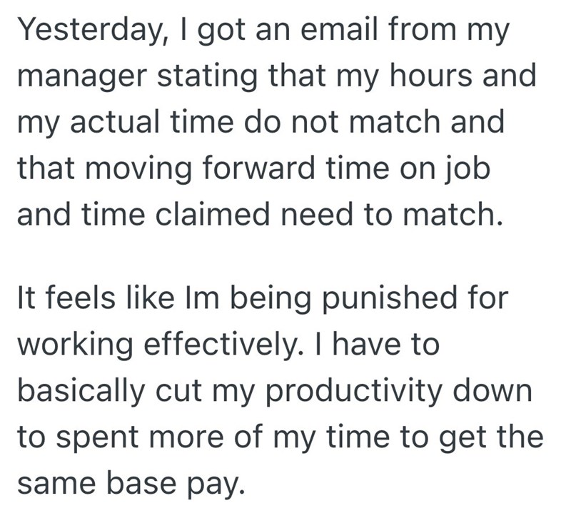 Yesterday, I got an email from my manager stating that my hours and my actual time do not match and that moving forward time on job and time claimed need to match. It feels like Im being punished for working effectively. I have to basically cut my productivity down to spent more of my time to get the same base pay.