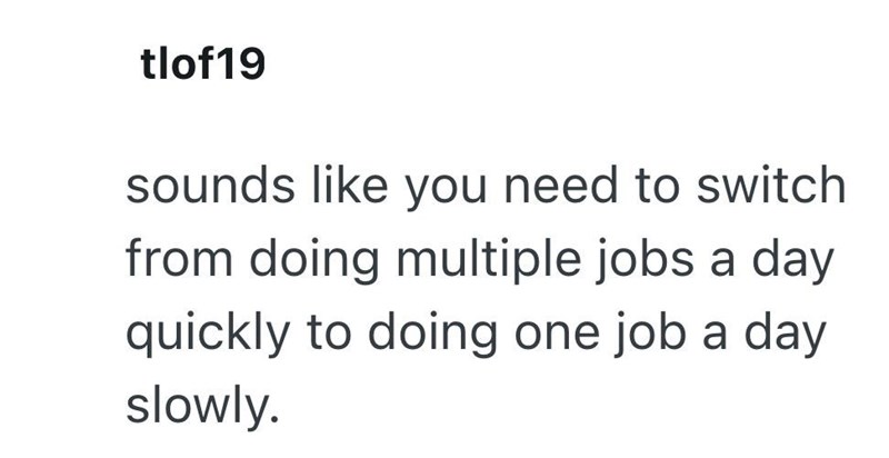 tlof19 sounds like you need to switch from doing multiple jobs a day quickly to doing one job a day slowly.