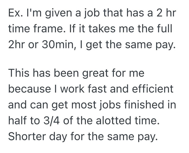 Ex. I'm given a job that has a 2 hr time frame. If it takes me the full 2hr or 30min, I get the same pay. This has been great for me because I work fast and efficient and can get most jobs finished in half to 3/4 of the alotted time. Shorter day for the same pay.
