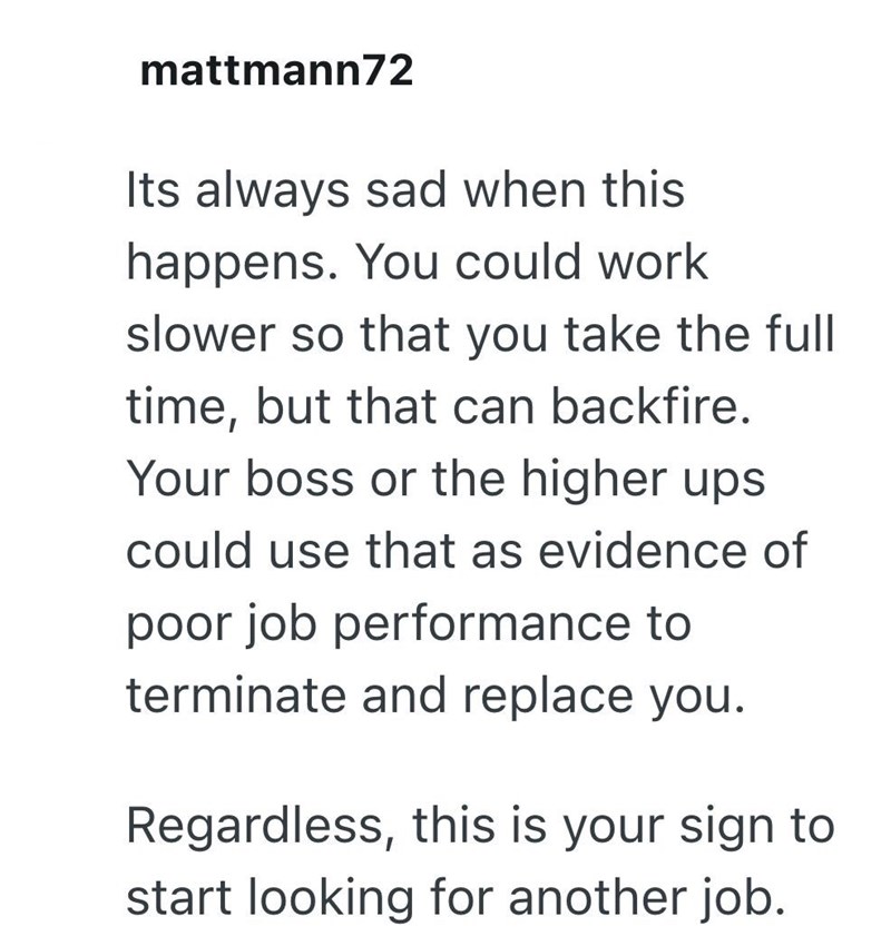 mattmann72 Its always sad when this happens. You could work slower so that you take the full time, but that can backfire. Your boss or the higher ups could use that as evidence of poor job performance to terminate and replace you. Regardless, this is your sign to start looking for another job.