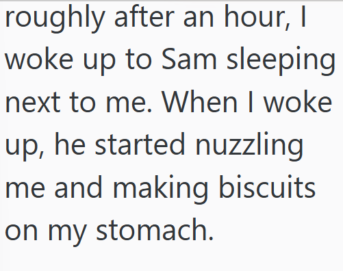 roughly after an hour, I woke up to Sam sleeping next to me. When I woke up, he started nuzzling me and making biscuits on my stomach.