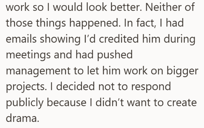 work so I would look better. Neither of those things happened. In fact, I had emails showing I'd credited him during meetings and had pushed management to let him work on bigger projects. I decided not to respond publicly because I didn't want to create drama.