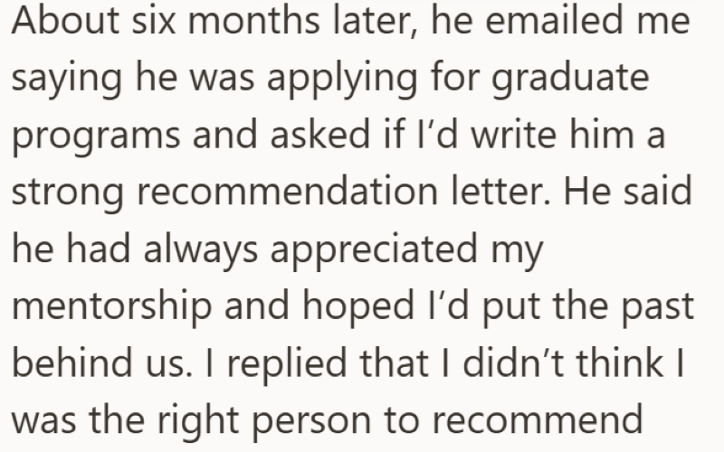 About six months later, he emailed me saying he was applying for graduate programs and asked if I'd write him a strong recommendation letter. He said he had always appreciated my mentorship and hoped I'd put the past behind us. I replied that I didn't think I was the right person to recommend