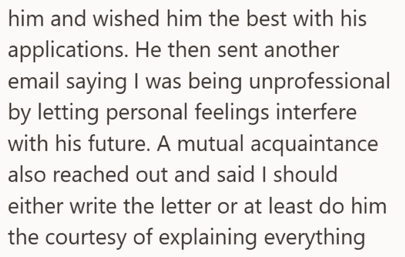 him and wished him the best with his applications. He then sent another email saying I was being unprofessional by letting personal feelings interfere with his future. A mutual acquaintance also reached out and said I should either write the letter or at least do him the courtesy of explaining everything