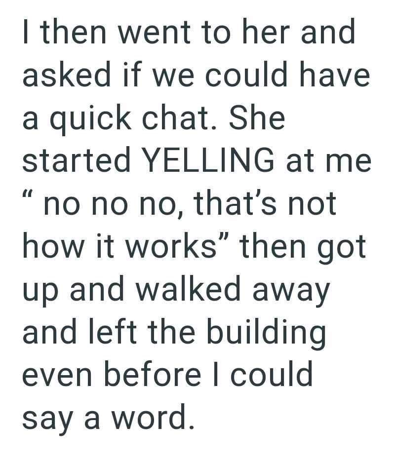 " I then went to her and asked if we could have a quick chat. She started YELLING at me no no no, that's not how it works" then got up and walked away and left the building even before I could say a word.