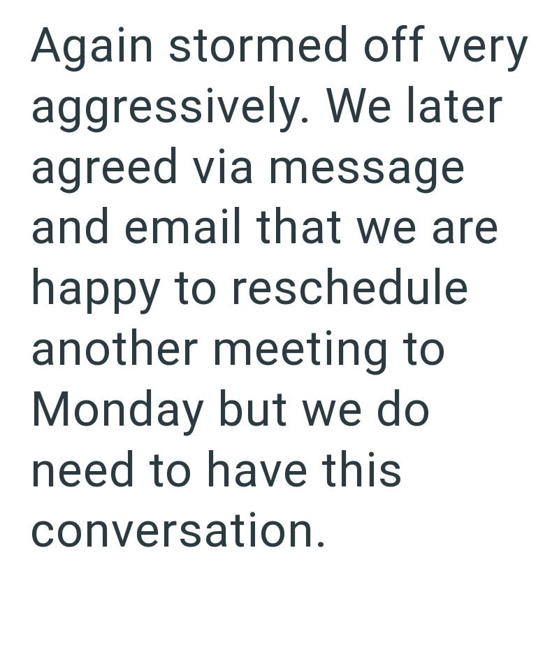 Again stormed off very aggressively. We later agreed via message and email that we are happy to reschedule another meeting to Monday but we do need to have this conversation.