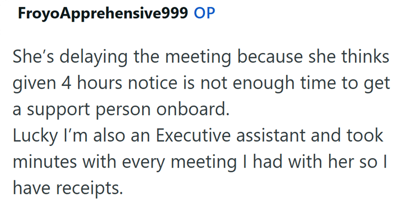 Froyo Apprehensive999 OP She's delaying the meeting because she thinks given 4 hours notice is not enough time to get a support person onboard. Lucky I'm also an Executive assistant and took minutes with every meeting I had with her so I have receipts.