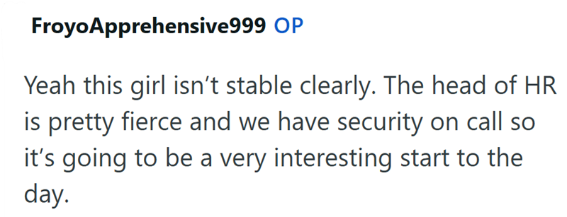 Froyo Apprehensive999 OP Yeah this girl isn't stable clearly. The head of HR is pretty fierce and we have security on call so it's going to be a very interesting start to the day.