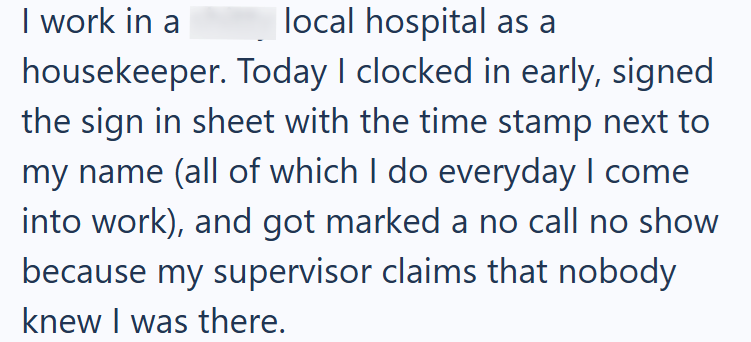 local hospital as a I work in a housekeeper. Today I clocked in early, signed the sign in sheet with the time stamp next to my name (all of which I do everyday I come into work), and got marked a no call no show because my supervisor claims that nobody knew I was there.