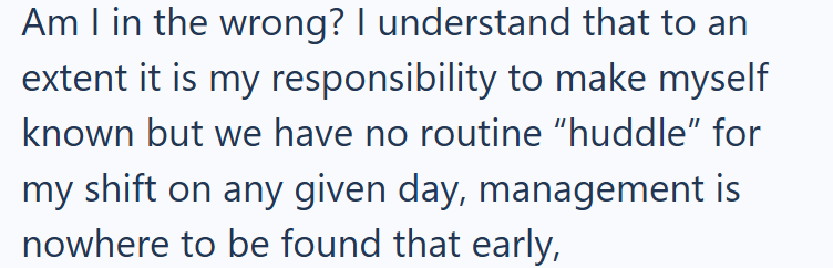 Am I in the wrong? I understand that to an extent it is my responsibility to make myself known but we have no routine "huddle" for my shift on any given day, management is nowhere to be found that early,