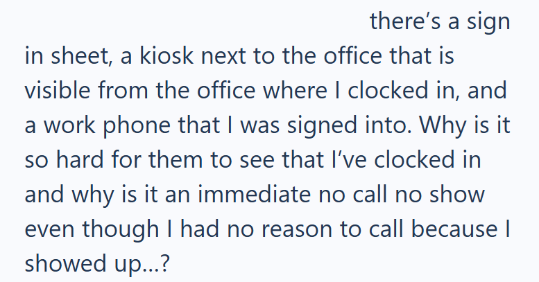 there's a sign in sheet, a kiosk next to the office that is visible from the office where I clocked in, and a work phone that I was signed into. Why is it so hard for them to see that I've clocked in and why is it an immediate no call no show even though I had no reason to call because | showed up...?