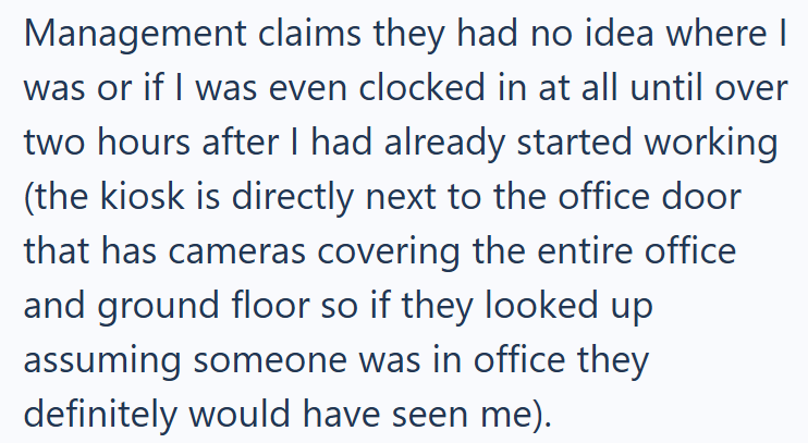 Management claims they had no idea where I was or if I was even clocked in at all until over two hours after I had already started working (the kiosk is directly next to the office door that has cameras covering the entire office and ground floor so if they looked up assuming someone was in office they definitely would have seen me).