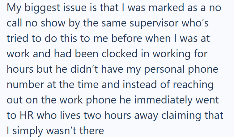 My biggest issue is that I was marked as a no call no show by the same supervisor who's tried to do this to me before when I was at work and had been clocked in working for hours but he didn't have my personal phone number at the time and instead of reaching out on the work phone he immediately went to HR who lives two hours away claiming that I simply wasn't there