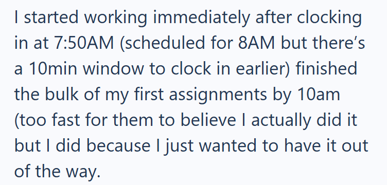 I started working immediately after clocking in at 7:50AM (scheduled for 8AM but there's a 10min window to clock in earlier) finished the bulk of my first assignments by 10am (too fast for them to believe I actually did it but I did because I just wanted to have it out of the way.