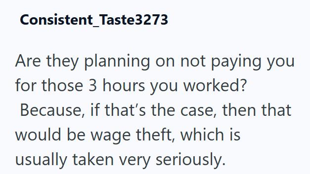 Consistent_Taste3273 Are they planning on not paying you for those 3 hours you worked? Because, if that's the case, then that would be wage theft, which is usually taken very seriously.