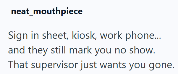 neat_mouthpiece Sign in sheet, kiosk, work phone... and they still mark you no show. That supervisor just wants you gone.