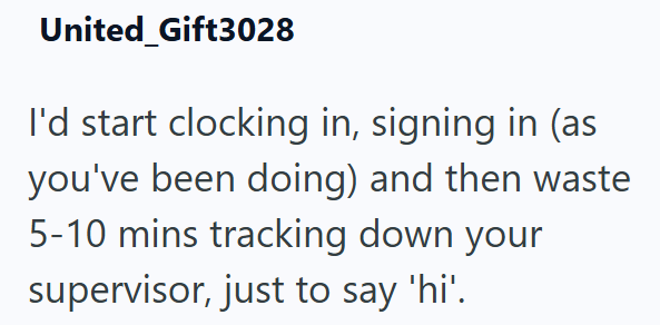 United Gift3028 I'd start clocking in, signing in (as you've been doing) and then waste 5-10 mins tracking down your supervisor, just to say 'hi'.