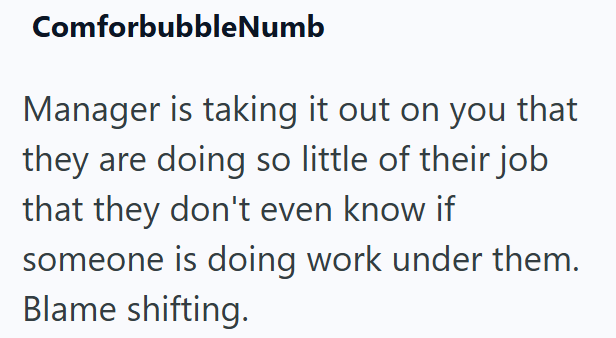 ComforbubbleNumb Manager is taking it out on you that they are doing so little of their job that they don't even know if someone is doing work under them. Blame shifting.