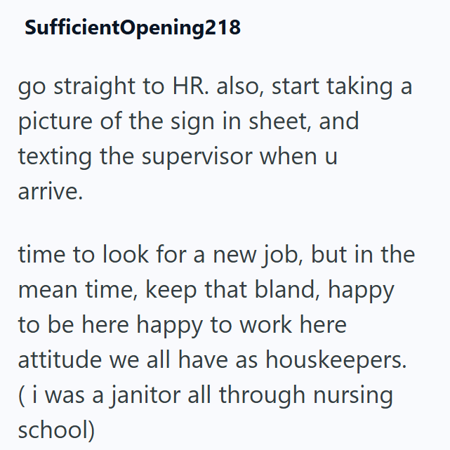SufficientOpening218 go straight to HR. also, start taking a picture of the sign in sheet, and texting the supervisor when u arrive. time to look for a new job, but in the mean time, keep that bland, happy to be here happy to work here attitude we all have as houskeepers. (i was a janitor all through nursing school)