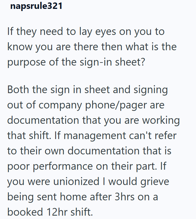 napsrule321 If they need to lay eyes on you to know you are there then what is the purpose of the sign-in sheet? Both the sign in sheet and signing out of company phone/pager are documentation that you are working that shift. If management can't refer to their own documentation that is poor performance on their part. If you were unionized I would grieve being sent home after 3hrs on a booked 12hr shift.