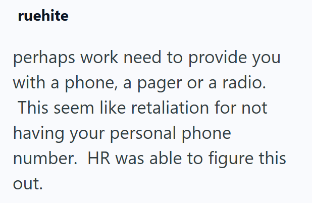 ruehite perhaps work need to provide you with a phone, a pager or a radio. This seem like retaliation for not having your personal phone number. HR was able to figure this out.