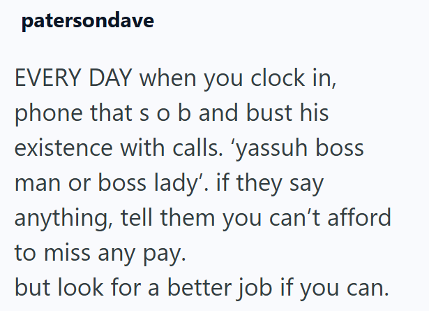 patersondave EVERY DAY when you clock in, phone that s ob and bust his existence with calls. 'yassuh boss man or boss lady'. if they say anything, tell them you can't afford to miss any pay. but look for a better job if you can.