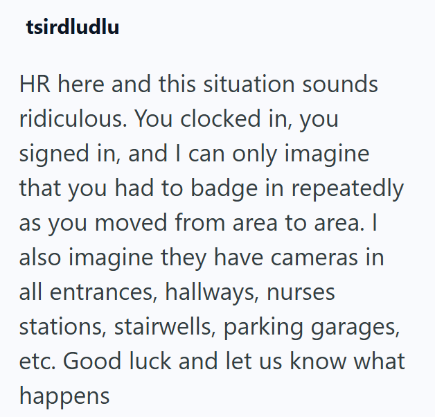 tsirdludlu HR here and this situation sounds ridiculous. You clocked in, you signed in, and I can only imagine that you had to badge in repeatedly as you moved from area to area. I also imagine they have cameras in all entrances, hallways, nurses stations, stairwells, parking garages, etc. Good luck and let us know what happens