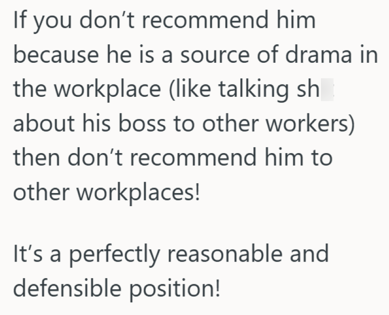 If you don't recommend him because he is a source of drama in the workplace (like talking sh about his boss to other workers) then don't recommend him to other workplaces! It's a perfectly reasonable and defensible position!