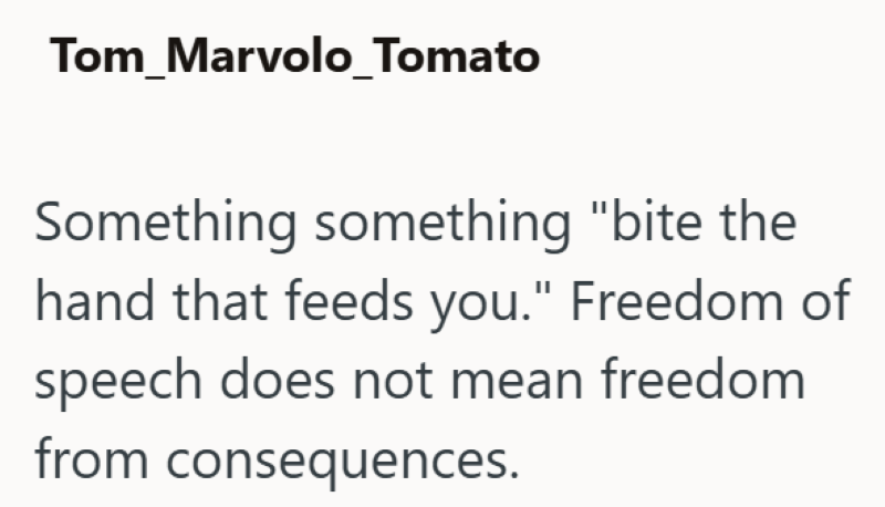 Tom_Marvolo_Tomato Something something "bite the hand that feeds you." Freedom of speech does not mean freedom from consequences.