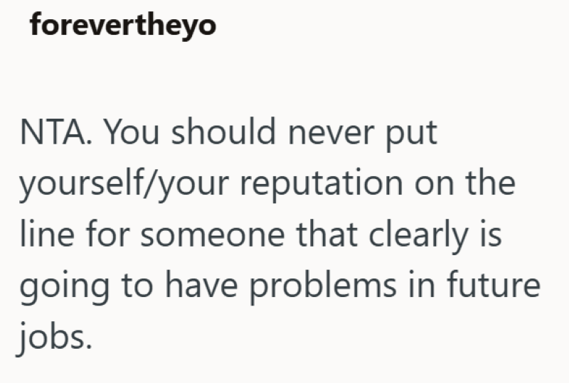 forevertheyo NTA. You should never put yourself/your reputation on the line for someone that clearly is going to have problems in future jobs.