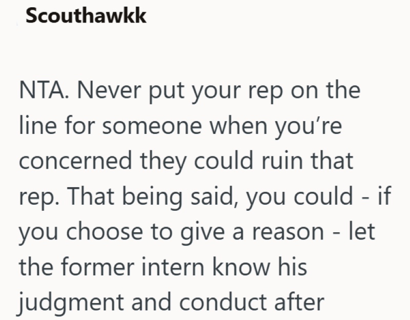 Scouthawkk NTA. Never put your rep on the line for someone when you're concerned they could ruin that rep. That being said, you could - if you choose to give a reason - let the former intern know his judgment and conduct after