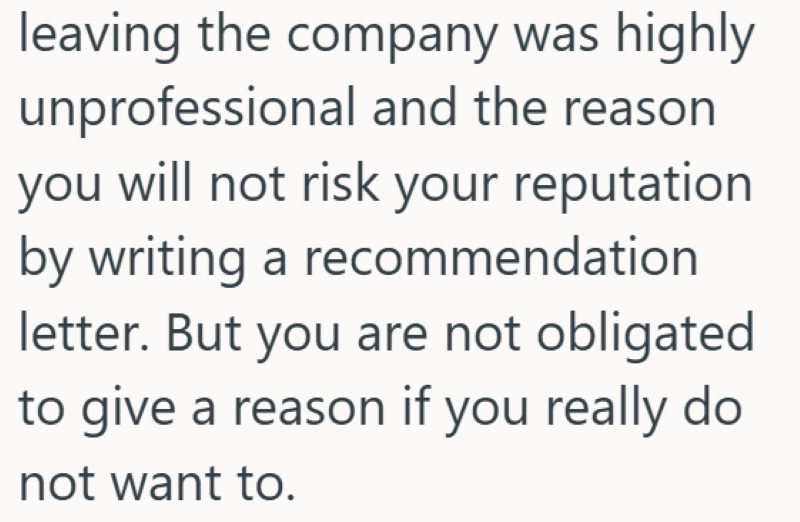leaving the company was highly unprofessional and the reason you will not risk your reputation by writing a recommendation letter. But you are not obligated to give a reason if you really do not want to.