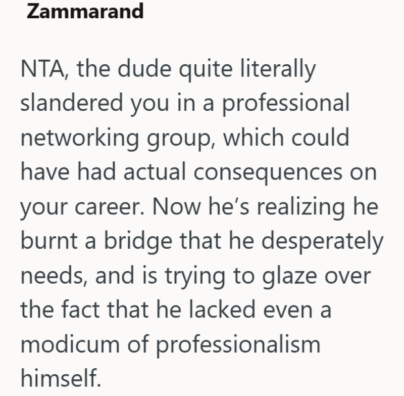 Zammarand NTA, the dude quite literally slandered you in a professional networking group, which could have had actual consequences on your career. Now he's realizing he burnt a bridge that he desperately needs, and is trying to glaze over the fact that he lacked even a modicum of professionalism himself.