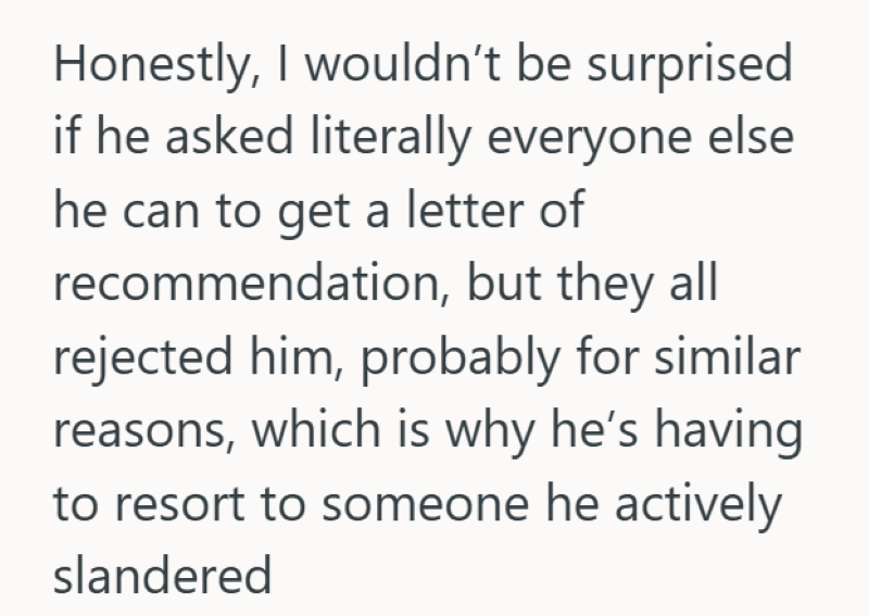 Honestly, I wouldn't be surprised if he asked literally everyone else he can to get a letter of recommendation, but they all rejected him, probably for similar reasons, which is why he's having to resort to someone he actively slandered