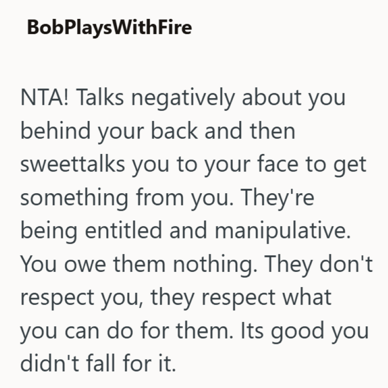 BobPlaysWithFire NTA! Talks negatively about you behind your back and then sweettalks you to your face to get something from you. They're being entitled and manipulative. You owe them nothing. They don't respect you, they respect what you can do for them. Its good you didn't fall for it.