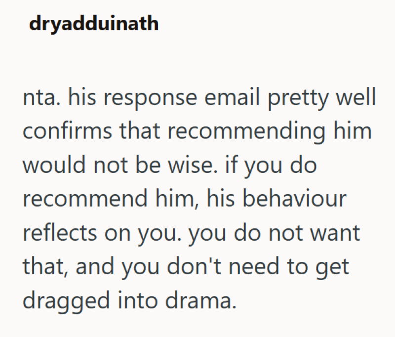 dryadduinath nta. his response email pretty well confirms that recommending him would not be wise. if you do recommend him, his behaviour reflects on you. you do not want that, and you don't need to get dragged into drama.