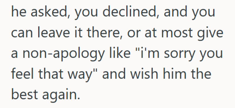 he asked, you declined, and you can leave it there, or at most give a non-apology like "i'm sorry you feel that way" and wish him the best again.