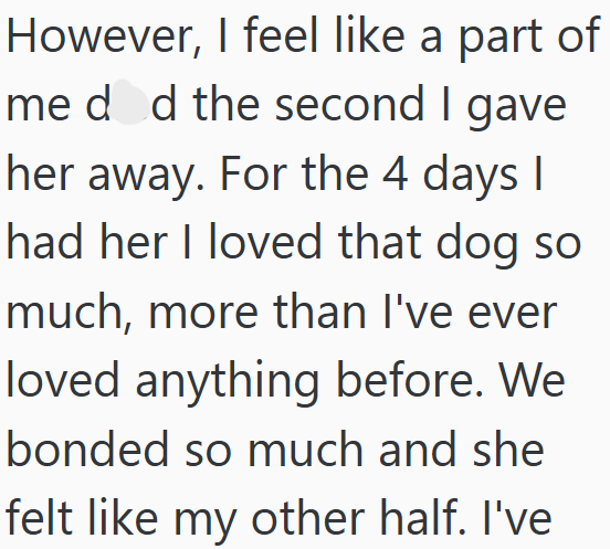 However, I feel like a part of meded the second I gave her away. For the 4 days I had her I loved that dog so much, more than I've ever loved anything before. We bonded so much and she felt like my other half. I've