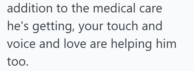 addition to the medical care he's getting, your touch and voice and love are helping him too.