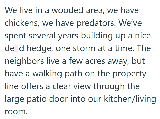 We live in a wooded area, we have chickens, we have predators. We've spent several years building up a nice de d hedge, one storm at a time. The neighbors live a few acres away, but have a walking path on the property line offers a clear view through the large patio door into our kitchen/living room.