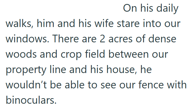 On his daily walks, him and his wife stare into our windows. There are 2 acres of dense woods and crop field between our property line and his house, he wouldn't be able to see our fence with binoculars.