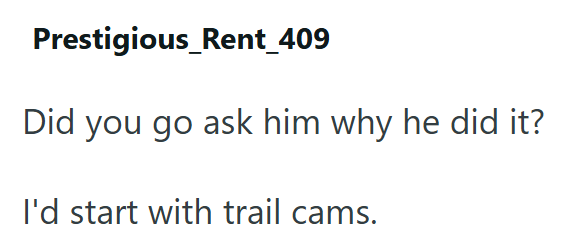 Prestigious_Rent_409 Did you go ask him why he did it? I'd start with trail cams.