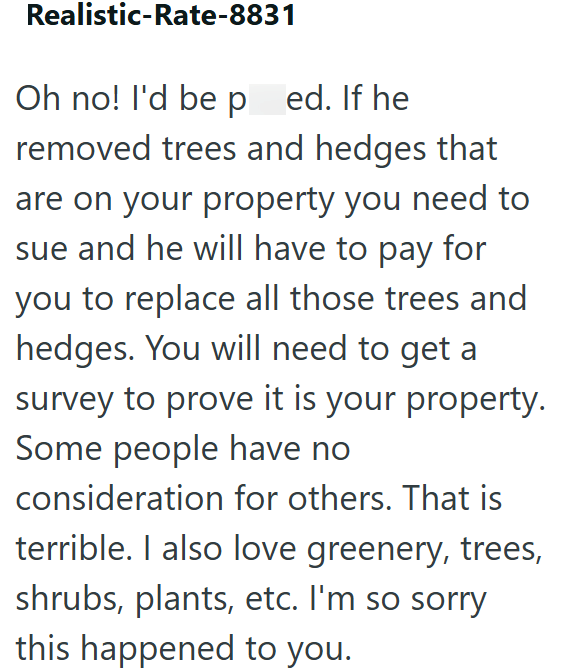 Realistic-Rate-8831 Oh no! I'd be ped. If he removed trees and hedges that are on your property you need to sue and he will have to pay for you to replace all those trees and hedges. You will need to get a survey to prove it is your property. Some people have no consideration for others. That is terrible. I also love greenery, trees, shrubs, plants, etc. I'm so sorry this happened to you.