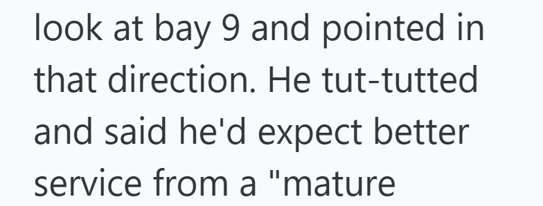 look at bay 9 and pointed in that direction. He tut-tutted and said he'd expect better service from a "mature