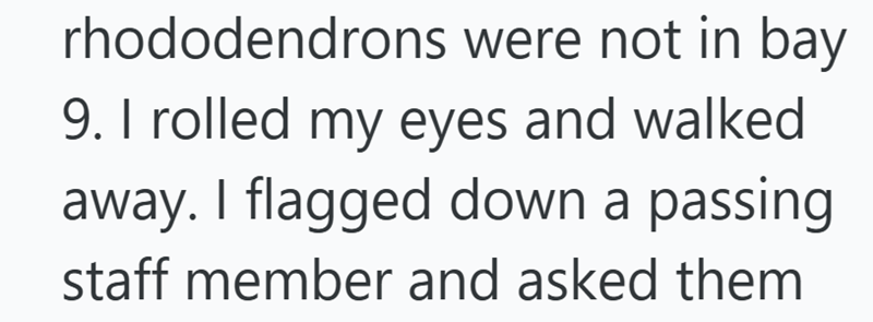 rhododendrons were not in bay 9. I rolled my eyes and walked away. I flagged down a passing staff member and asked them